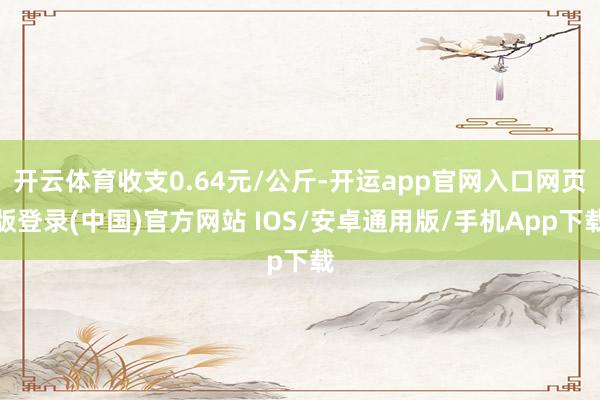 开云体育收支0.64元/公斤-开运app官网入口网页版登录(中国)官方网站 IOS/安卓通用版/手机App下载