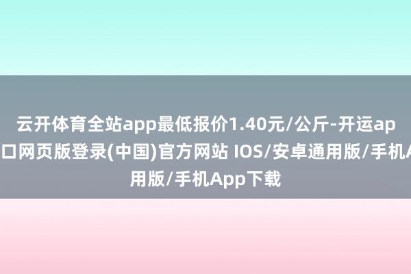 云开体育全站app最低报价1.40元/公斤-开运app官网入口网页版登录(中国)官方网站 IOS/安卓通用版/手机App下载