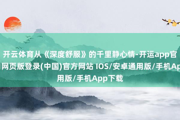 开云体育从《深度舒服》的千里静心情-开运app官网入口网页版登录(中国)官方网站 IOS/安卓通用版/手机App下载