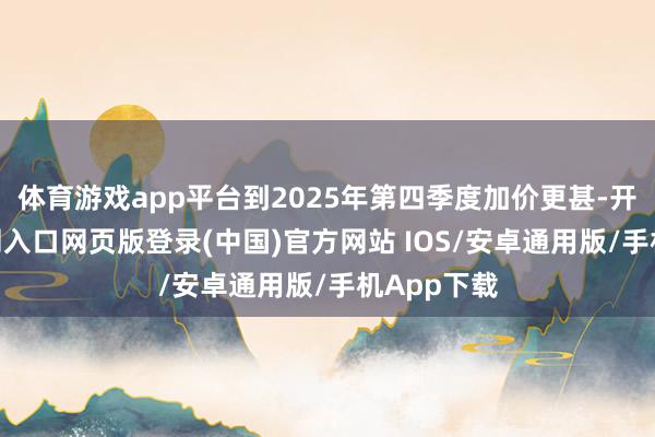 体育游戏app平台到2025年第四季度加价更甚-开运app官网入口网页版登录(中国)官方网站 IOS/安卓通用版/手机App下载