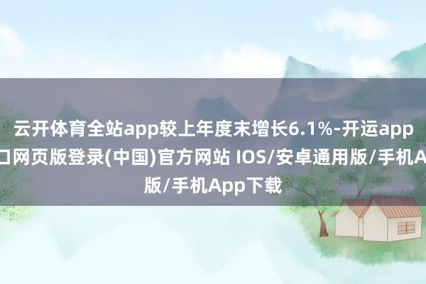 云开体育全站app较上年度末增长6.1%-开运app官网入口网页版登录(中国)官方网站 IOS/安卓通用版/手机App下载