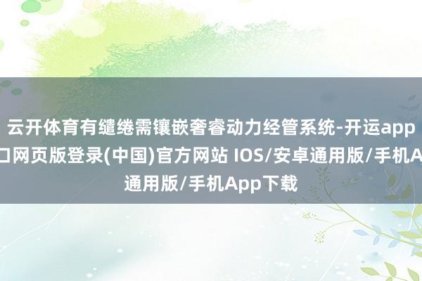 云开体育有缱绻需镶嵌奢睿动力经管系统-开运app官网入口网页版登录(中国)官方网站 IOS/安卓通用版/手机App下载