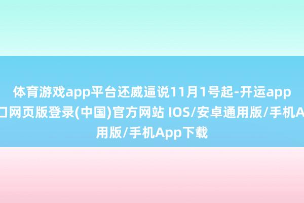 体育游戏app平台还威逼说11月1号起-开运app官网入口网页版登录(中国)官方网站 IOS/安卓通用版/手机App下载