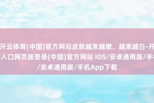 开云体育(中国)官方网站皮肤越来越嫩、越来越白-开运app官网入口网页版登录(中国)官方网站 IOS/安卓通用版/手机App下载