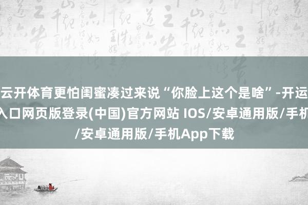 云开体育更怕闺蜜凑过来说“你脸上这个是啥”-开运app官网入口网页版登录(中国)官方网站 IOS/安卓通用版/手机App下载
