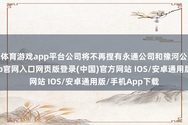 体育游戏app平台公司将不再捏有永通公司和豫河公司股权-开运app官网入口网页版登录(中国)官方网站 IOS/安卓通用版/手机App下载