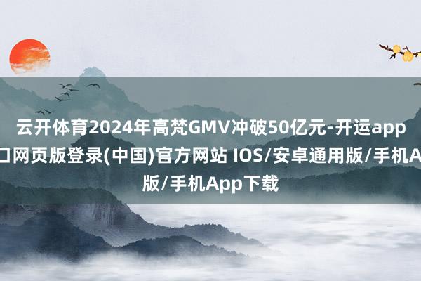 云开体育2024年高梵GMV冲破50亿元-开运app官网入口网页版登录(中国)官方网站 IOS/安卓通用版/手机App下载
