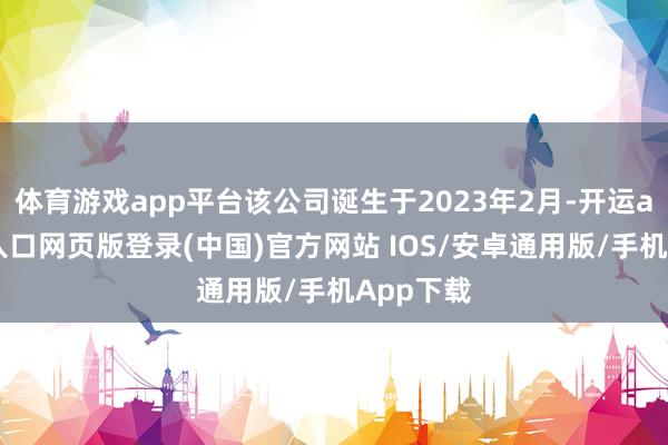 体育游戏app平台该公司诞生于2023年2月-开运app官网入口网页版登录(中国)官方网站 IOS/安卓通用版/手机App下载