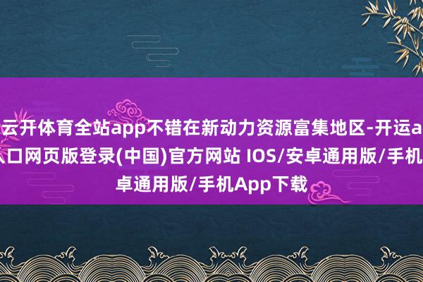 云开体育全站app不错在新动力资源富集地区-开运app官网入口网页版登录(中国)官方网站 IOS/安卓通用版/手机App下载
