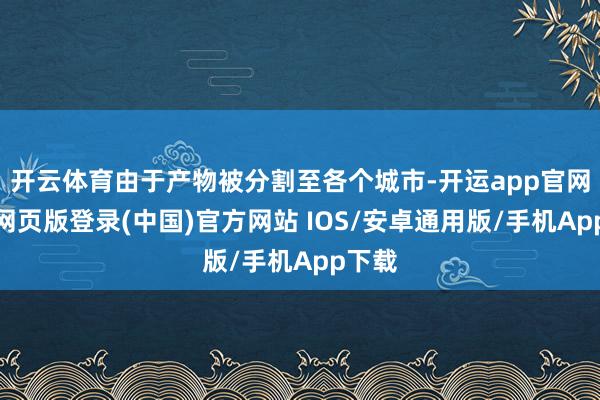 开云体育由于产物被分割至各个城市-开运app官网入口网页版登录(中国)官方网站 IOS/安卓通用版/手机App下载