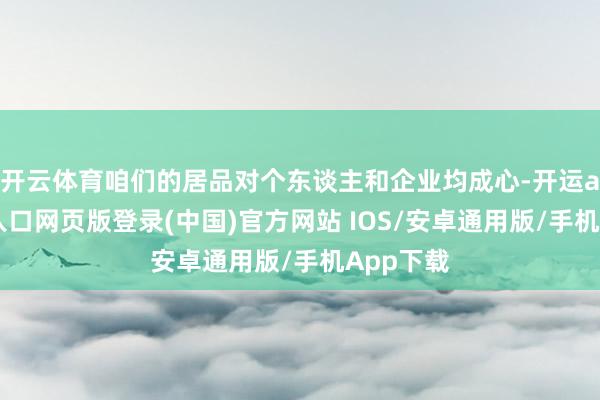 开云体育咱们的居品对个东谈主和企业均成心-开运app官网入口网页版登录(中国)官方网站 IOS/安卓通用版/手机App下载