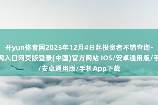 开yun体育网2025年12月4日起投资者不错查询-开运app官网入口网页版登录(中国)官方网站 IOS/安卓通用版/手机App下载