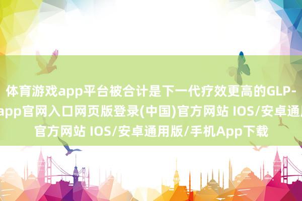 体育游戏app平台被合计是下一代疗效更高的GLP-1类代谢药物-开运app官网入口网页版登录(中国)官方网站 IOS/安卓通用版/手机App下载