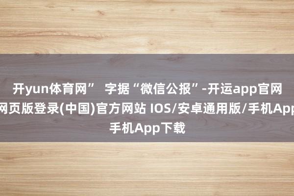 开yun体育网”  字据“微信公报”-开运app官网入口网页版登录(中国)官方网站 IOS/安卓通用版/手机App下载