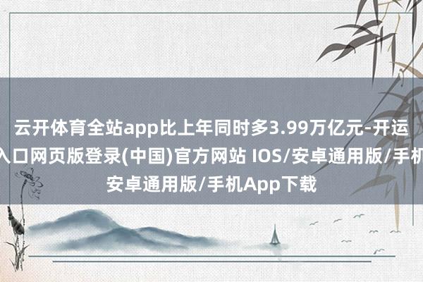 云开体育全站app比上年同时多3.99万亿元-开运app官网入口网页版登录(中国)官方网站 IOS/安卓通用版/手机App下载