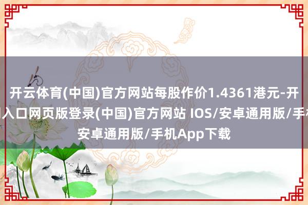 开云体育(中国)官方网站每股作价1.4361港元-开运app官网入口网页版登录(中国)官方网站 IOS/安卓通用版/手机App下载