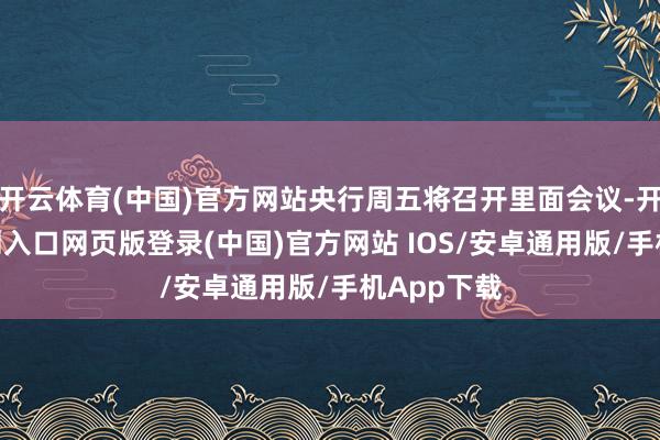 开云体育(中国)官方网站央行周五将召开里面会议-开运app官网入口网页版登录(中国)官方网站 IOS/安卓通用版/手机App下载