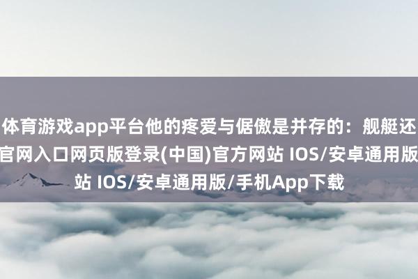 体育游戏app平台他的疼爱与倨傲是并存的：舰艇还未几-开运app官网入口网页版登录(中国)官方网站 IOS/安卓通用版/手机App下载
