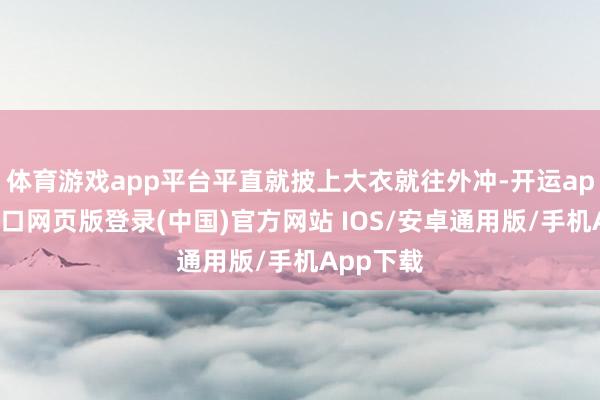 体育游戏app平台平直就披上大衣就往外冲-开运app官网入口网页版登录(中国)官方网站 IOS/安卓通用版/手机App下载