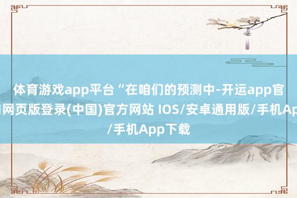体育游戏app平台　　“在咱们的预测中-开运app官网入口网页版登录(中国)官方网站 IOS/安卓通用版/手机App下载