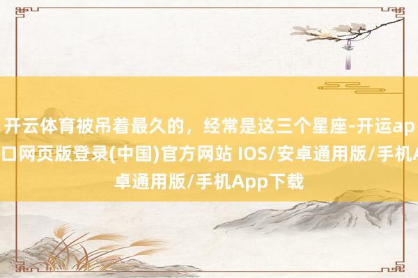 开云体育被吊着最久的，经常是这三个星座-开运app官网入口网页版登录(中国)官方网站 IOS/安卓通用版/手机App下载