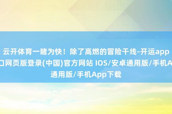 云开体育一睹为快！除了高燃的冒险干线-开运app官网入口网页版登录(中国)官方网站 IOS/安卓通用版/手机App下载