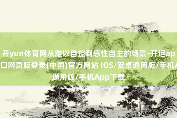 开yun体育网从难以自控到感性自主的场景-开运app官网入口网页版登录(中国)官方网站 IOS/安卓通用版/手机App下载