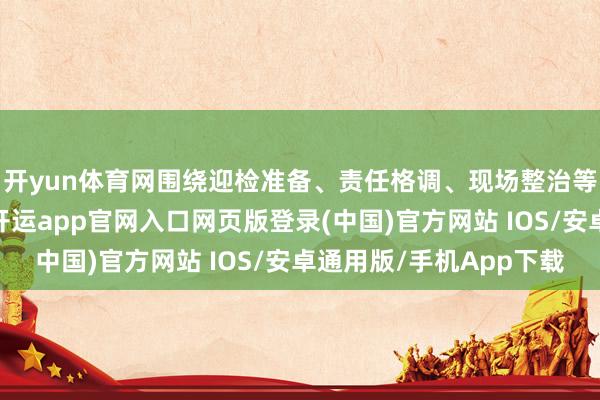 开yun体育网围绕迎检准备、责任格调、现场整治等方面深挖短板罅隙-开运app官网入口网页版登录(中国)官方网站 IOS/安卓通用版/手机App下载