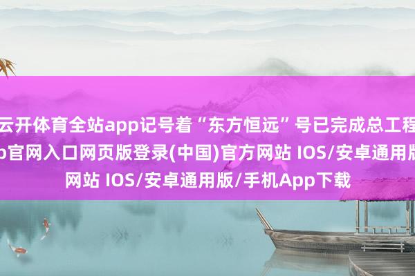 云开体育全站app记号着“东方恒远”号已完成总工程量70%-开运app官网入口网页版登录(中国)官方网站 IOS/安卓通用版/手机App下载