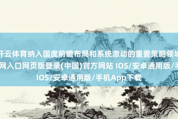 开云体育纳入国度前瞻布局和系统激动的重要策略领域-开运app官网入口网页版登录(中国)官方网站 IOS/安卓通用版/手机App下载